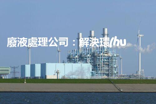 廢液處理公司：解決環(huán)境隱患，守護(hù)清新生活！